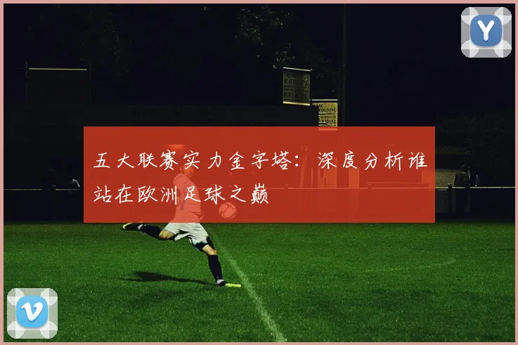 五大联赛实力金字塔：深度分析谁站在欧洲足球之巅
