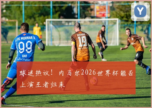 球迷热议！内马尔2026世界杯能否上演王者归来
