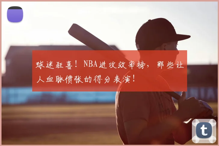 球迷狂喜！NBA进攻效率榜，那些让人血脉偾张的得分表演！