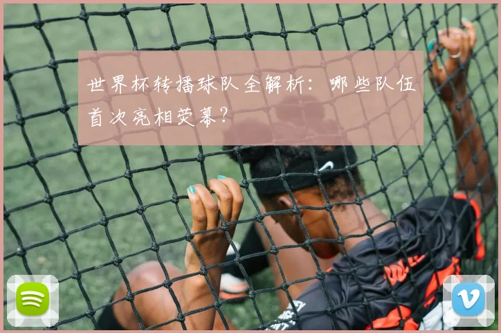 世界杯转播球队全解析：哪些队伍首次亮相荧幕？