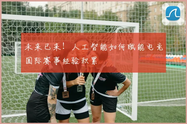 未来已来！人工智能如何赋能电竞国际赛事经验积累