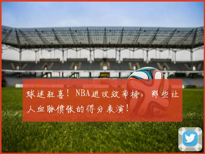 球迷狂喜！NBA进攻效率榜，那些让人血脉偾张的得分表演！