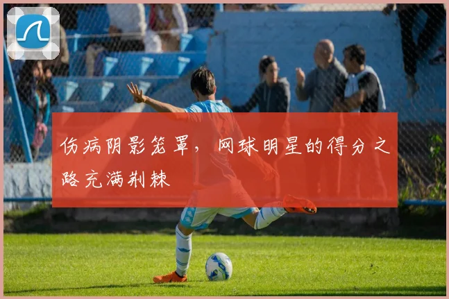 伤病阴影笼罩，网球明星的得分之路充满荆棘