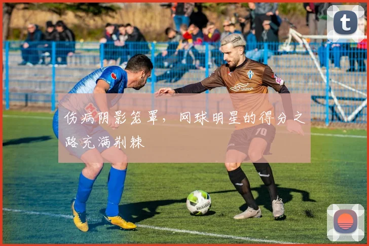 伤病阴影笼罩，网球明星的得分之路充满荆棘