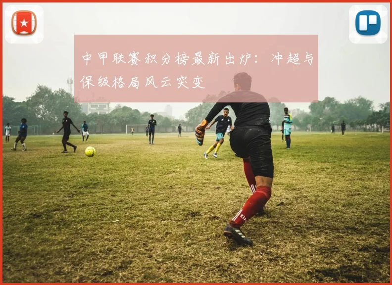 中甲联赛积分榜最新出炉：冲超与保级格局风云突变
