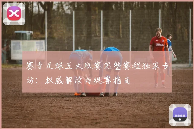 赛季足球五大联赛完整赛程独家专访：权威解读与观赛指南