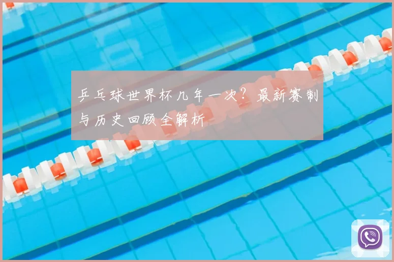 乒乓球世界杯几年一次？最新赛制与历史回顾全解析