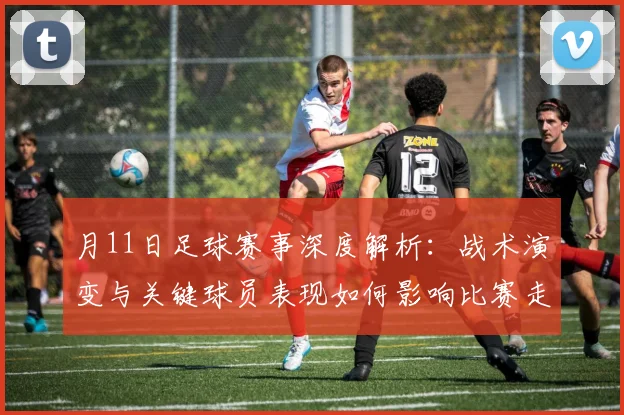 月11日足球赛事深度解析:战术演变与关键球员表现如何影响比赛走向?