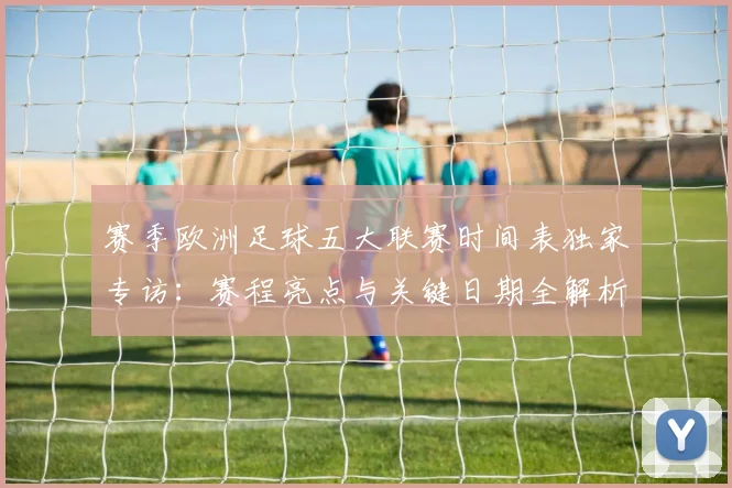 赛季欧洲足球五大联赛时间表独家专访：赛程亮点与关键日期全解析